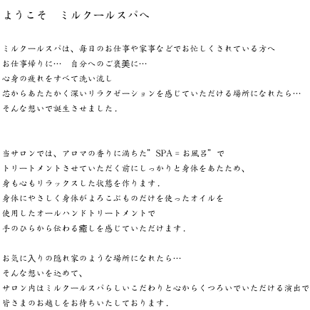 ミルクールスパは、毎日のお仕事や家事などでお忙しくされている方へ お仕事帰りに・・・自分へのご褒美に・・・心身の疲れをすべて洗い流し 芯からあたたかく深いリラクゼーションを感じていただける場所になれたら そんな想いで誕生させました。当サロンでは、アロマの香りに満ちた“SPA=お風呂”で、施術させていただく前にしっかりと身体をあたため、身も心もリラックスした状態を作ります。身体にやさしく身体がよろこぶものだけを使ったオイルやクリームを使用したオールハンドトリートメントで、手のひらから伝わる癒しを感じていただけます。またお時間に限りがあるお客様にも、様々なトリートメントメニューをご用意いたしております。お気に入りの隠れ家のような場所になれたら・・・。そんな想いを込めて、サロン内はミルクールスパらしいこだわりと心からくつろいでいただける演出で、皆さまのお越しをお待ちいたしております。